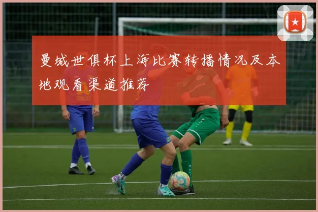 曼城世俱杯上海比赛转播情况及本地观看渠道推荐