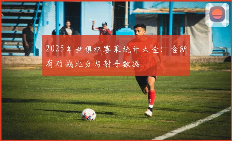 2025年世俱杯赛果统计大全：含所有对战比分与射手数据