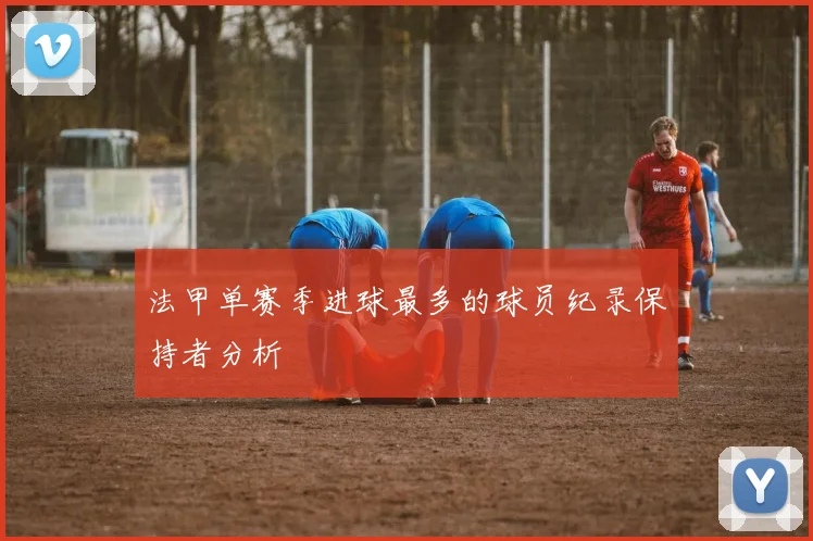 法甲单赛季进球最多的球员纪录保持者分析